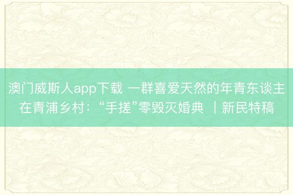 澳门威斯人app下载 一群喜爱天然的年青东谈主在青浦乡村:“手搓”零毁灭婚典 |新民特稿