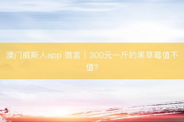 澳门威斯人app 微言｜300元一斤的黑草莓值不值？