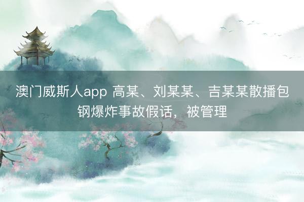 澳门威斯人app 高某、刘某某、吉某某散播包钢爆炸事故假话，被管理