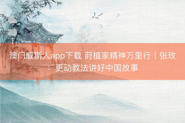 澳门威斯人app下载 莳植家精神万里行｜张玫：更动教法讲好中国故事