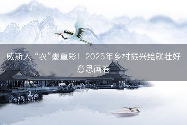 威斯人 “农”墨重彩！2025年乡村振兴绘就壮好意思画卷