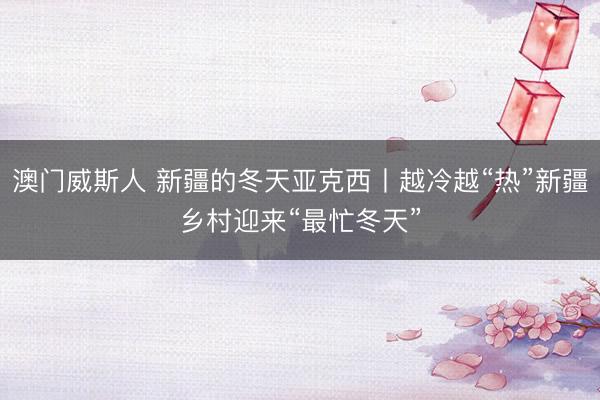 澳门威斯人 新疆的冬天亚克西丨越冷越“热”新疆乡村迎来“最忙冬天”