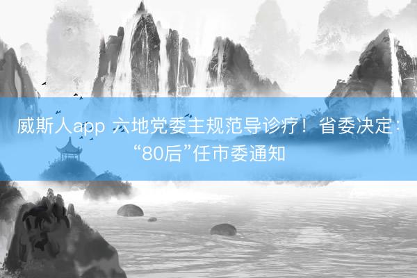 威斯人app 六地党委主规范导诊疗！省委决定：“80后”任市委通知