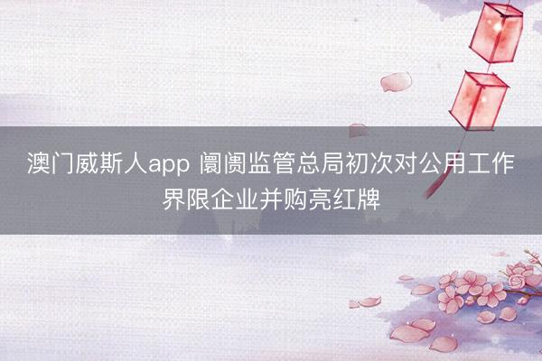澳门威斯人app 阛阓监管总局初次对公用工作界限企业并购亮红牌