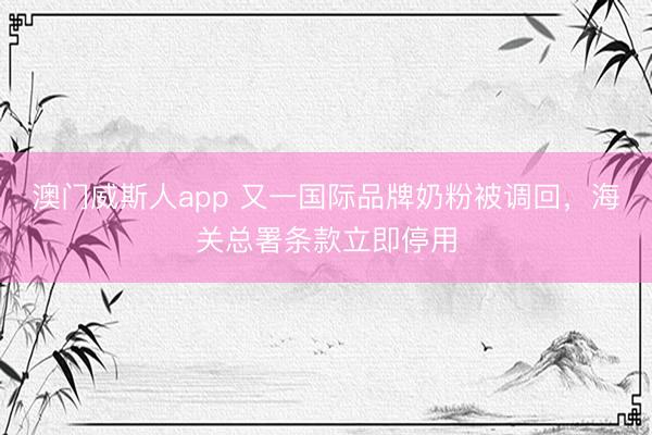 澳门威斯人app 又一国际品牌奶粉被调回，海关总署条款立即停用