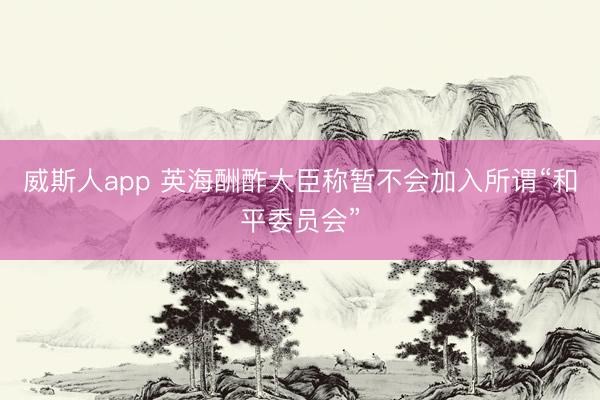 威斯人app 英海酬酢大臣称暂不会加入所谓“和平委员会”