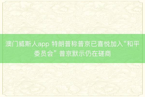澳门威斯人app 特朗普称普京已喜悦加入“和平委员会” 普京默示仍在磋商