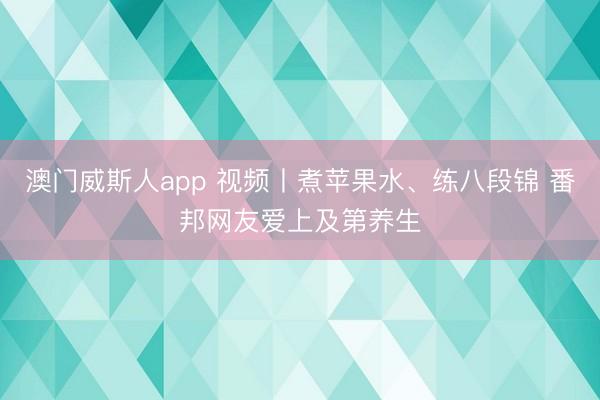 澳门威斯人app 视频丨煮苹果水、练八段锦 番邦网友爱上及第养生