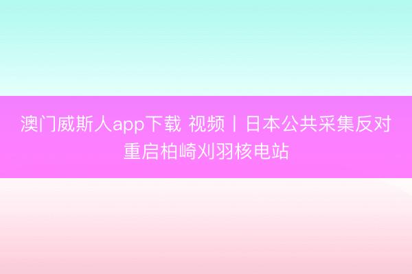 澳门威斯人app下载 视频丨日本公共采集反对重启柏崎刈羽核电站