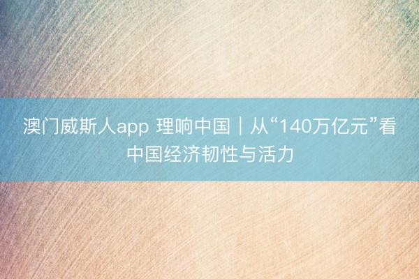 澳门威斯人app 理响中国｜从“140万亿元”看中国经济韧性与活力