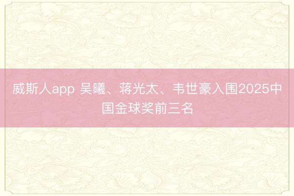 威斯人app 吴曦、蒋光太、韦世豪入围2025中国金球奖前三名