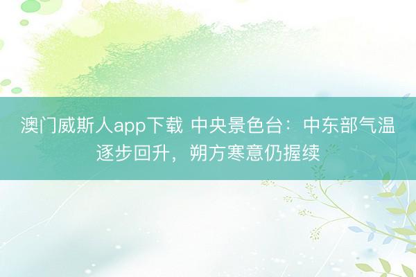 澳门威斯人app下载 中央景色台：中东部气温逐步回升，朔方寒意仍握续