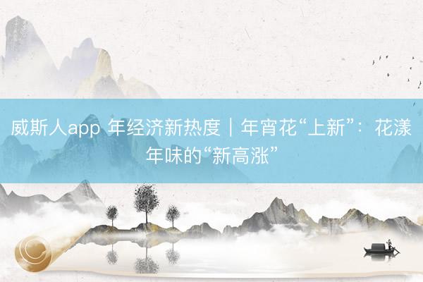 威斯人app 年经济新热度｜年宵花“上新”：花漾年味的“新高涨”