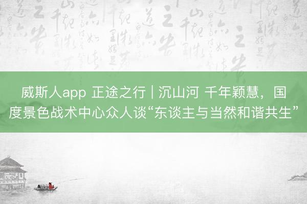 威斯人app 正途之行 | 沉山河 千年颖慧，国度景色战术中心众人谈“东谈主与当然和谐共生”
