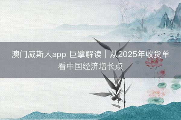 澳门威斯人app 巨擘解读｜从2025年收货单看中国经济增长点