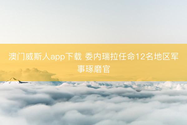 澳门威斯人app下载 委内瑞拉任命12名地区军事琢磨官