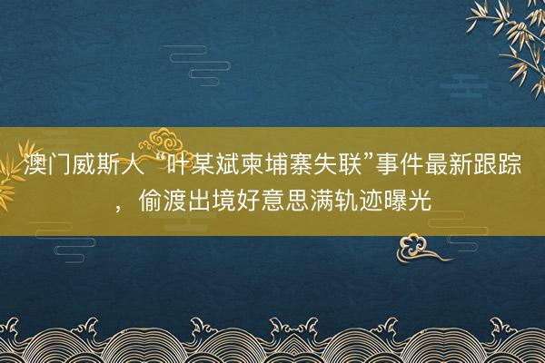澳门威斯人 “叶某斌柬埔寨失联”事件最新跟踪，偷渡出境好意思满轨迹曝光