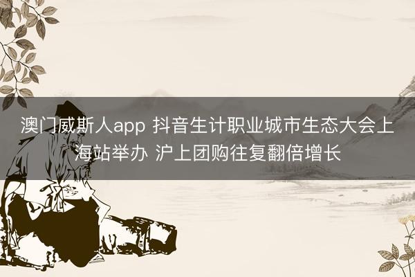 澳门威斯人app 抖音生计职业城市生态大会上海站举办 沪上团购往复翻倍增长