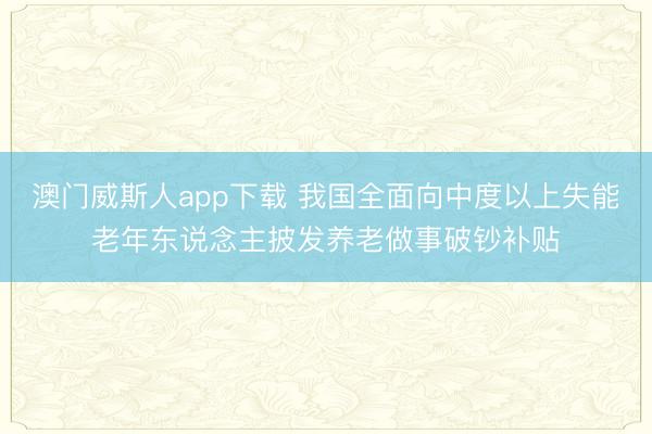 澳门威斯人app下载 我国全面向中度以上失能老年东说念主披发养老做事破钞补贴