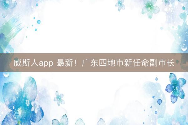 威斯人app 最新！广东四地市新任命副市长