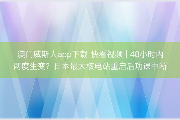 澳门威斯人app下载 快看视频 | 48小时内两度生变？日本最大核电站重启后功课中断