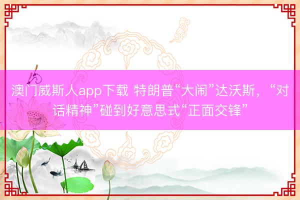 澳门威斯人app下载 特朗普“大闹”达沃斯,“对话精神”碰到好意思式“正面交锋”