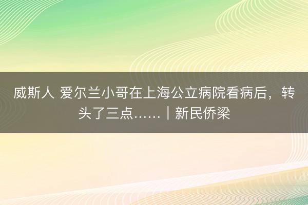 威斯人 爱尔兰小哥在上海公立病院看病后，转头了三点……｜新民侨梁