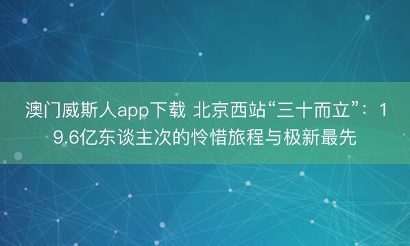 澳门威斯人app下载 北京西站“三十而立”：19.6亿东谈主次的怜惜旅程与极新最先