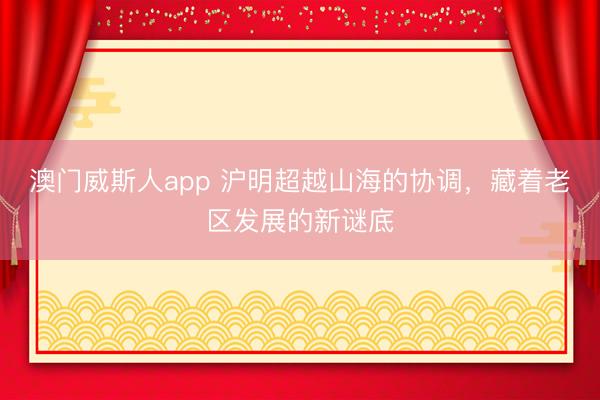 澳门威斯人app 沪明超越山海的协调，藏着老区发展的新谜底