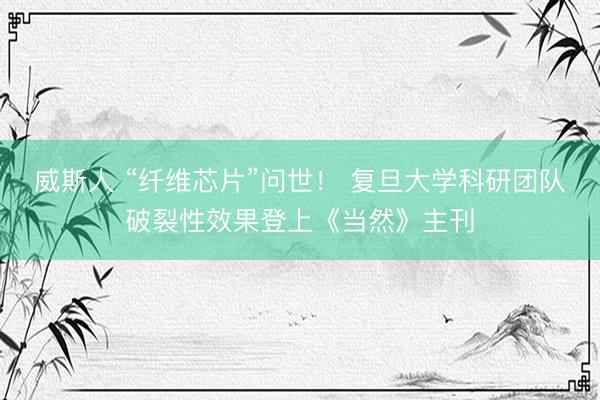 威斯人 “纤维芯片”问世！ 复旦大学科研团队破裂性效果登上《当然》主刊