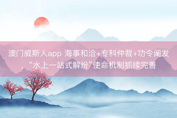 澳门威斯人app 海事和洽+专科仲裁+功令阐发，“水上一站式解纷”使命机制抓续完善