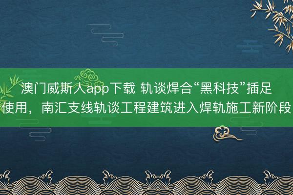 澳门威斯人app下载 轨谈焊合“黑科技”插足使用，南汇支线轨谈工程建筑进入焊轨施工新阶段
