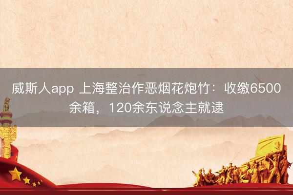威斯人app 上海整治作恶烟花炮竹：收缴6500余箱，120余东说念主就逮