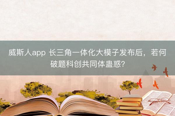 威斯人app 长三角一体化大模子发布后，若何破题科创共同体蛊惑？