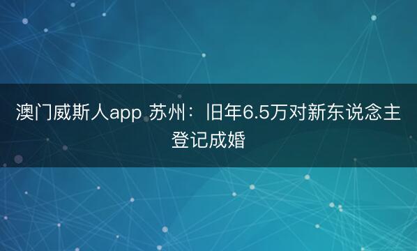 澳门威斯人app 苏州：旧年6.5万对新东说念主登记成婚