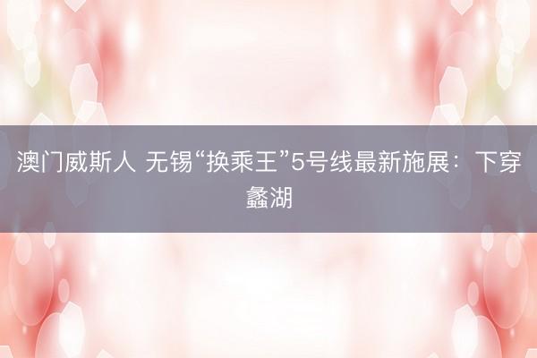 澳门威斯人 无锡“换乘王”5号线最新施展：下穿蠡湖