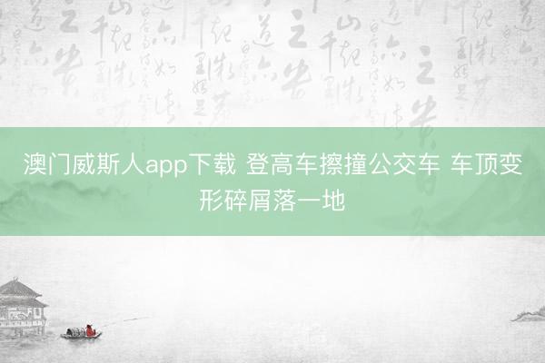 澳门威斯人app下载 登高车擦撞公交车 车顶变形碎屑落一地