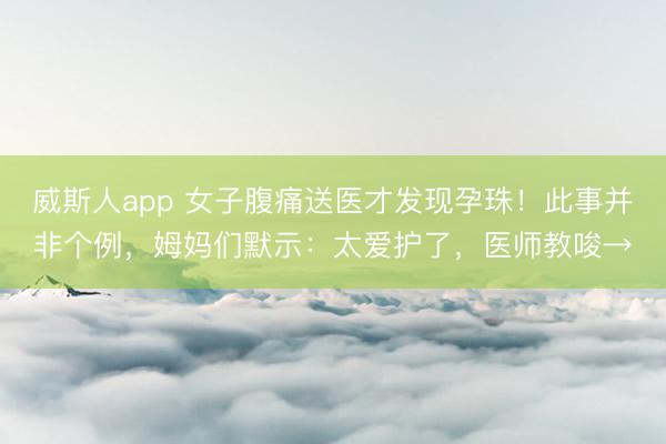 威斯人app 女子腹痛送医才发现孕珠！此事并非个例，姆妈们默示：太爱护了，医师教唆→