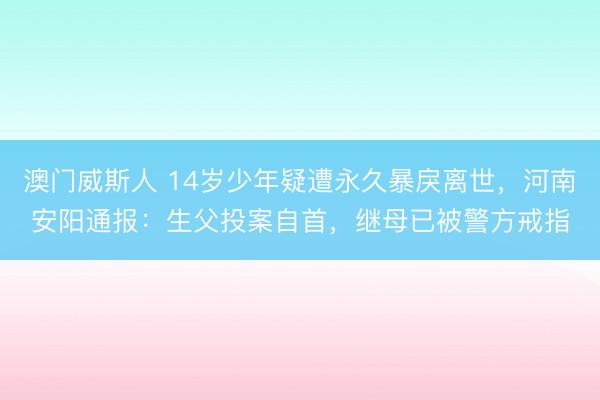澳门威斯人 14岁少年疑遭永久暴戾离世，河南安阳通报：生父投案自首，继母已被警方戒指