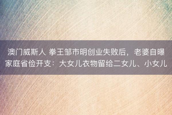 澳门威斯人 拳王邹市明创业失败后，老婆自曝家庭省俭开支：大女儿衣物留给二女儿、小女儿