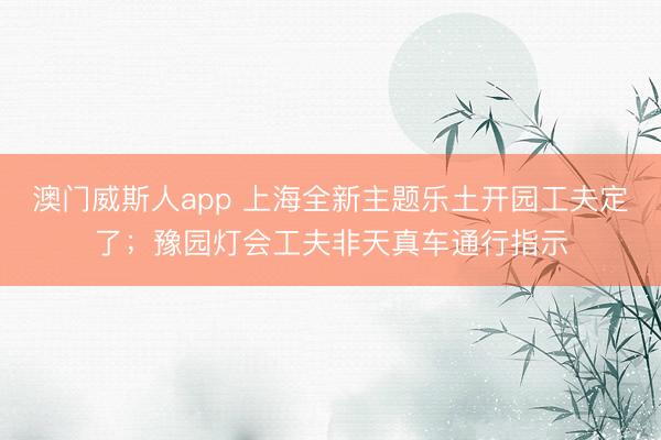 澳门威斯人app 上海全新主题乐土开园工夫定了；豫园灯会工夫非天真车通行指示