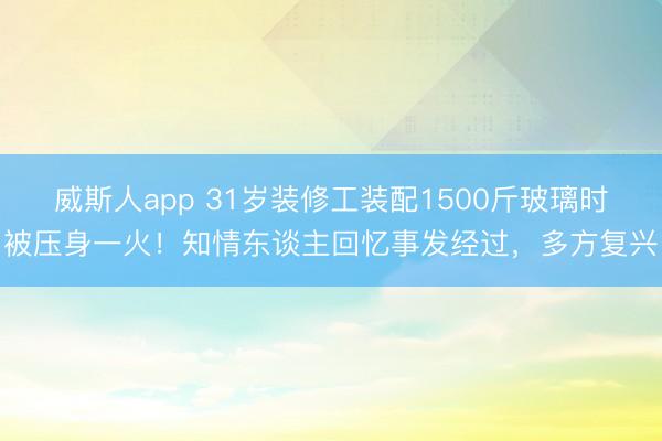 威斯人app 31岁装修工装配1500斤玻璃时被压身一火！知情东谈主回忆事发经过，多方复兴