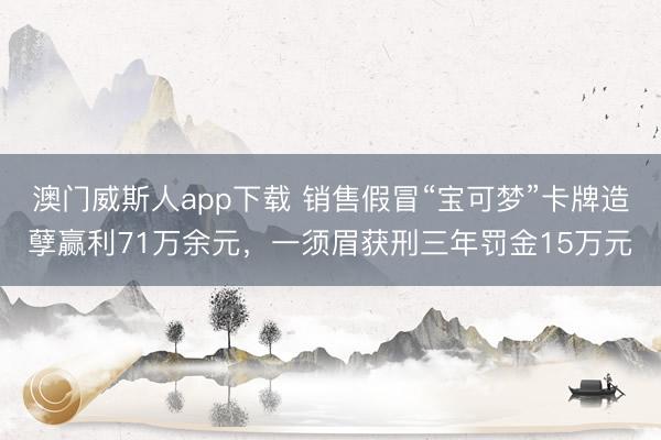 澳门威斯人app下载 销售假冒“宝可梦”卡牌造孽赢利71万余元，一须眉获刑三年罚金15万元