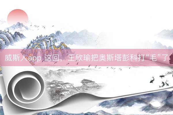 威斯人app 这回，王欣瑜把奥斯塔彭科打“毛”了