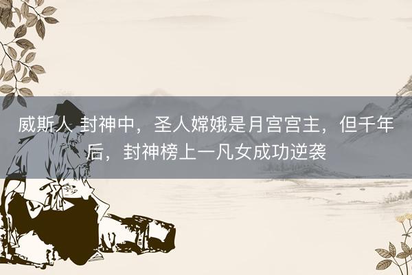 威斯人 封神中，圣人嫦娥是月宫宫主，但千年后，封神榜上一凡女成功逆袭