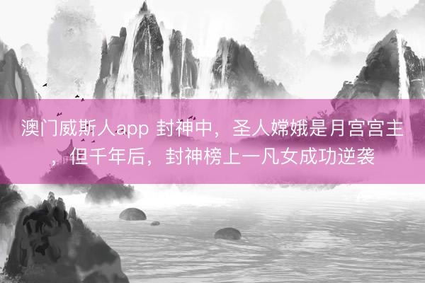 澳门威斯人app 封神中，圣人嫦娥是月宫宫主，但千年后，封神榜上一凡女成功逆袭