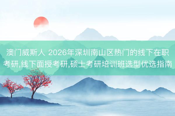 澳门威斯人 2026年深圳南山区热门的线下在职考研,线下面授考研,硕士考研培训班选型优选指南
