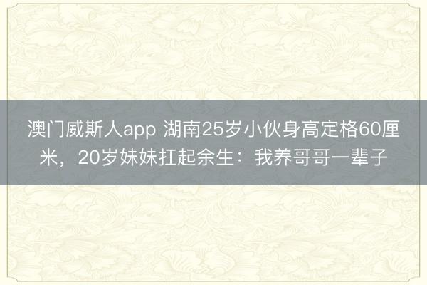 澳门威斯人app 湖南25岁小伙身高定格60厘米，20岁妹妹扛起余生：我养哥哥一辈子