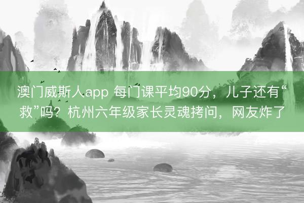 澳门威斯人app 每门课平均90分，儿子还有“救”吗？杭州六年级家长灵魂拷问，网友炸了