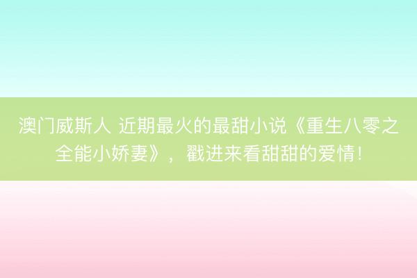 澳门威斯人 近期最火的最甜小说《重生八零之全能小娇妻》，戳进来看甜甜的爱情！